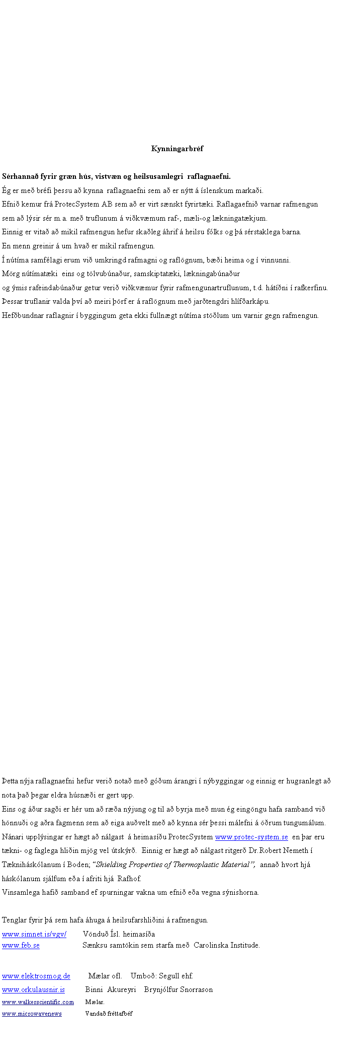 Text Box: Kynningarbr�fS�rhanna� fyrir gr�n h�s, vistv�n og heilsusamlegri  raflagnaefni.�g er me� br�fi �essu a� kynna  raflagnaefni sem a� er n�tt � �slenskum marka�i. Efni� kemur fr� ProtecSystem AB sem a� er virt s�nskt fyrirt�ki. Raflagaefni� varnar rafmengun sem a� l�sir s�r m.a. me� truflunum � vi�kv�mum raf-, m�li-og l�kningat�kjum. Einnig er vita� a� mikil rafmengun hefur ska�leg �hrif � heilsu f�lks og �� s�rstaklega barna. En menn greinir � um hva� er mikil rafmengun.� n�t�ma samf�lagi erum vi� umkringd rafmagni og rafl�gnum, b��i heima og � vinnunni. M�rg n�t�mat�ki  eins og t�lvub�na�ur, samskiptat�ki, l�kningab�na�urog �mis rafeindab�na�ur getur veri� vi�kv�mur fyrir rafmengunartruflunum, t.d. h�t��ni � rafkerfinu. �essar truflanir valda �v� a� meiri ��rf er � rafl�gnum me� jar�tengdri hl�f�ark�pu. Hef�bundnar raflagnir � byggingum geta ekki fulln�gt n�t�ma st��lum um varnir gegn rafmengun.�etta n�ja raflagnaefni hefur veri� nota� me� g��um �rangri � n�byggingar og einnig er hugsanlegt a� nota �a� �egar eldra h�sn��i er gert upp.Eins og ��ur sag�i er h�r um a� r��a n�jung og til a� byrja me� mun �g eing�ngu hafa samband vi� h�nnu�i og a�ra fagmenn sem a� eiga au�velt me� a� kynna s�r �essi m�lefni � ��rum tungum�lum. N�nari uppl�singar er h�gt a� n�lgast  � heimas��u ProtecSystem www.protec-system.se  en �ar eru t�kni- og faglega hli�in mj�g vel �tsk�r�.  Einnig er h�gt a� n�lgast ritger� Dr.Robert Nemeth � T�knih�sk�lanum � Boden; �Shielding Properties of Thermoplastic Material�,  anna� hvort hj� h�sk�lanum sj�lfum e�a � afriti hj�  Rafhof.Vinsamlega hafi� samband ef spurningar vakna um efni� e�a vegna s�nishorna.Tenglar fyrir �� sem hafa �huga � heilsufarshli�ini � rafmengun.www.simnet.is/vgv/        V�ndu� �sl. heimas��awww.feb.se                     S�nksu samt�kin sem starfa me�  Carolinska Institude.www.elektrosmog.de         M�lar ofl.    Umbo�: Segull ehf.www.orkulausnir.is          Binni  Akureyri    Brynj�lfur Snorrason  www.walkerscientific.com       M�lar.www.microwavenews              Vanda� fr�ttafb�f